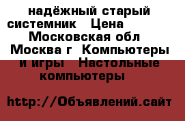 надёжный старый системник › Цена ­ 1 000 - Московская обл., Москва г. Компьютеры и игры » Настольные компьютеры   